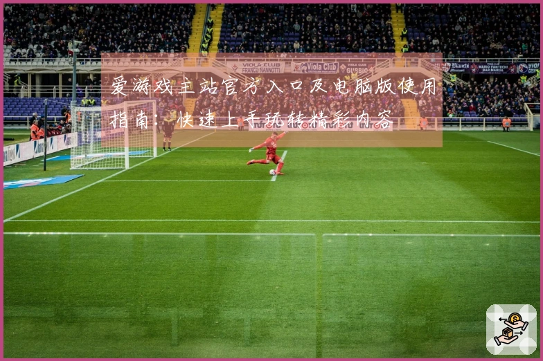 爱游戏主站官方入口及电脑版使用指南：快速上手玩转精彩内容