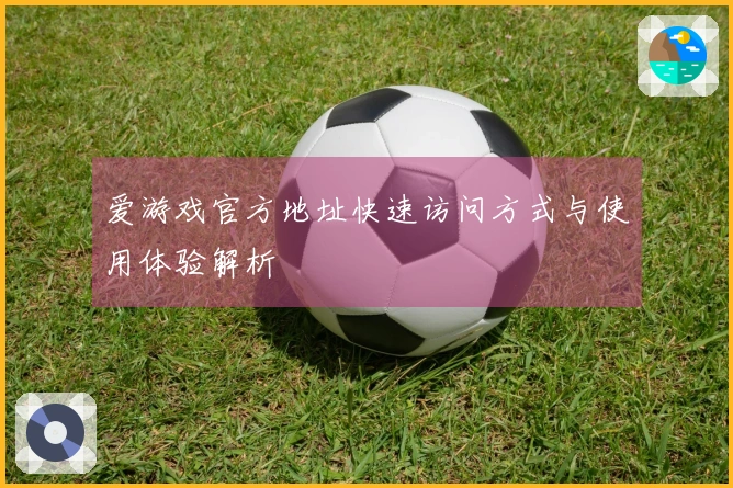 爱游戏官方地址快速访问方式与使用体验解析