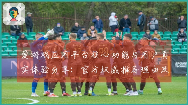爱游戏应用平台核心功能与用户真实体验分享：官方权威推荐理由及使用技巧详解